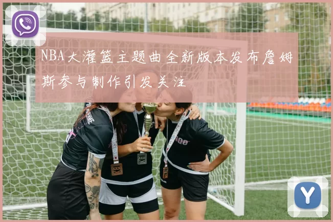 NBA大灌篮主题曲全新版本发布詹姆斯参与制作引发关注