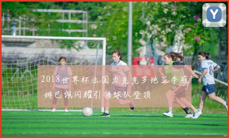 2018世界杯法国力克克罗地亚夺冠 姆巴佩闪耀引领球队登顶