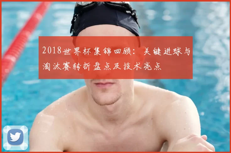 2018世界杯集锦回顾：关键进球与淘汰赛转折盘点及技术亮点