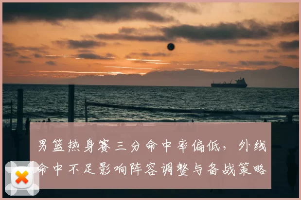 男篮热身赛三分命中率偏低，外线命中不足影响阵容调整与备战策略