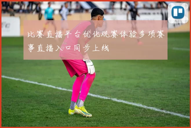 比赛直播平台优化观赛体验多项赛事直播入口同步上线