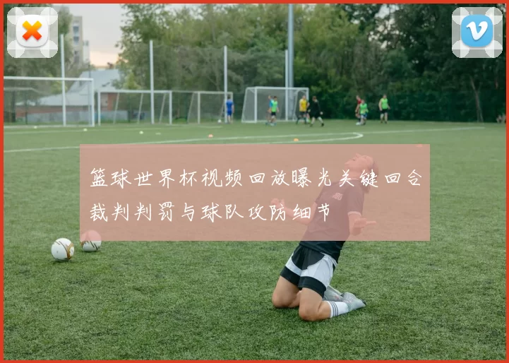 篮球世界杯视频回放曝光关键回合裁判判罚与球队攻防细节
