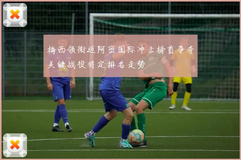 梅西领衔迈阿密国际冲击榜首争夺关键战役将定排名走势
