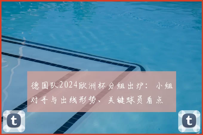 德国队2024欧洲杯分组出炉：小组对手与出线形势、关键球员看点