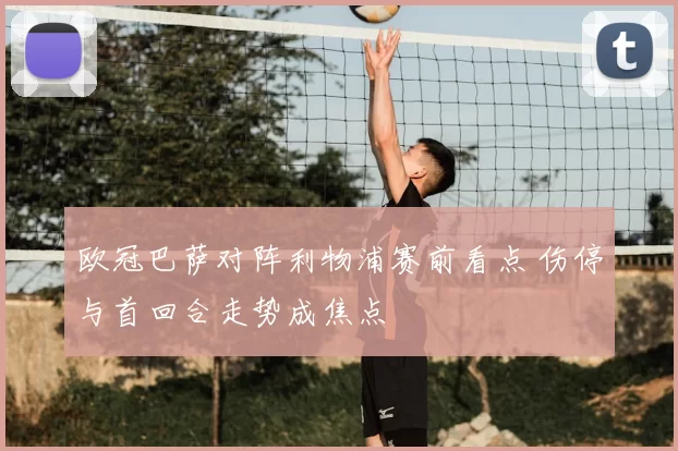 欧冠巴萨对阵利物浦赛前看点 伤停与首回合走势成焦点