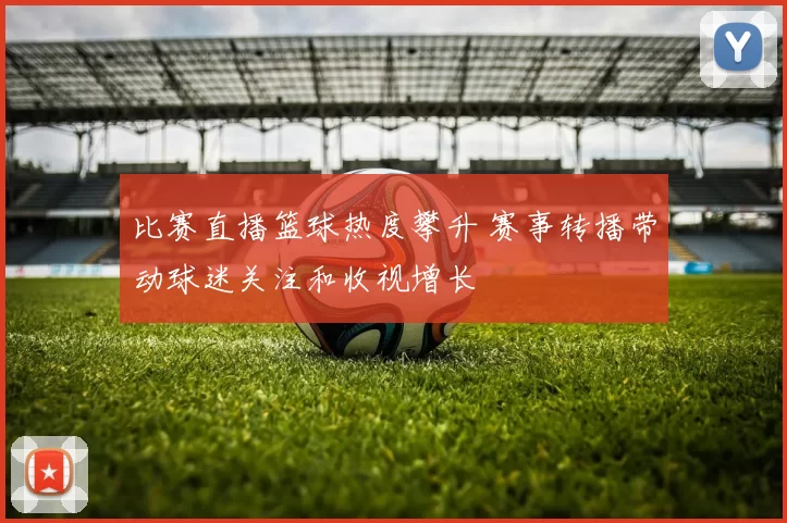 比赛直播篮球热度攀升 赛事转播带动球迷关注和收视增长