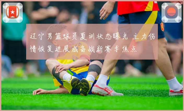 辽宁男篮球员夏训状态曝光 主力伤情恢复进展成备战新赛季焦点