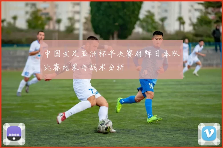 中国女足亚洲杯半决赛对阵日本队比赛结果与战术分析