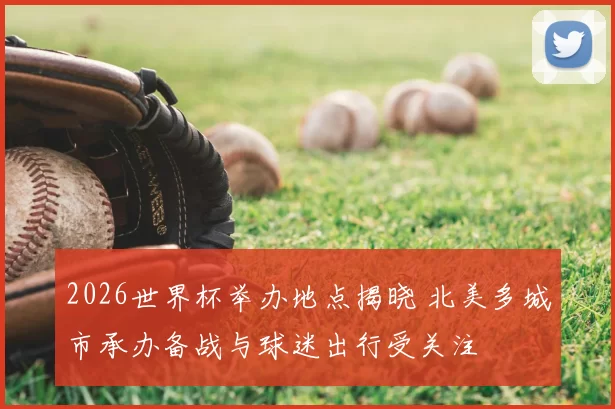 2026世界杯举办地点揭晓 北美多城市承办备战与球迷出行受关注