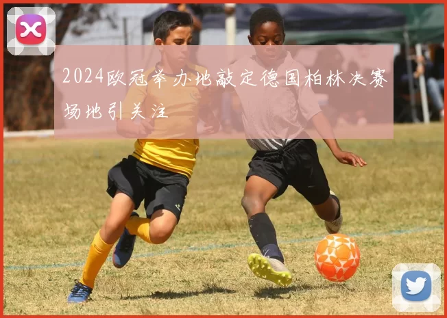 2024欧冠举办地敲定德国柏林决赛场地引关注