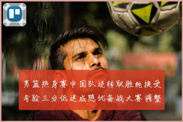 男篮热身赛中国队逆转取胜轮换受考验三分低迷成隐忧备战大赛调整需加速