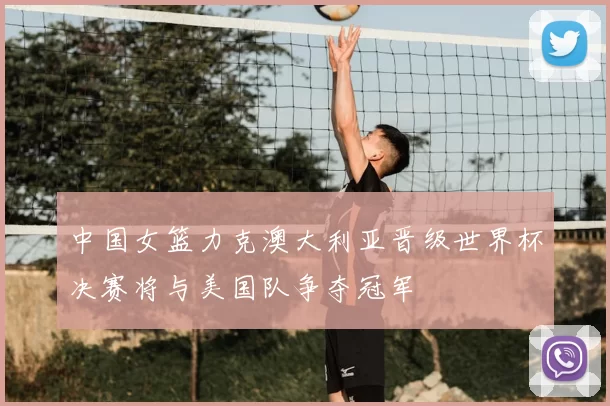 中国女篮力克澳大利亚晋级世界杯决赛将与美国队争夺冠军