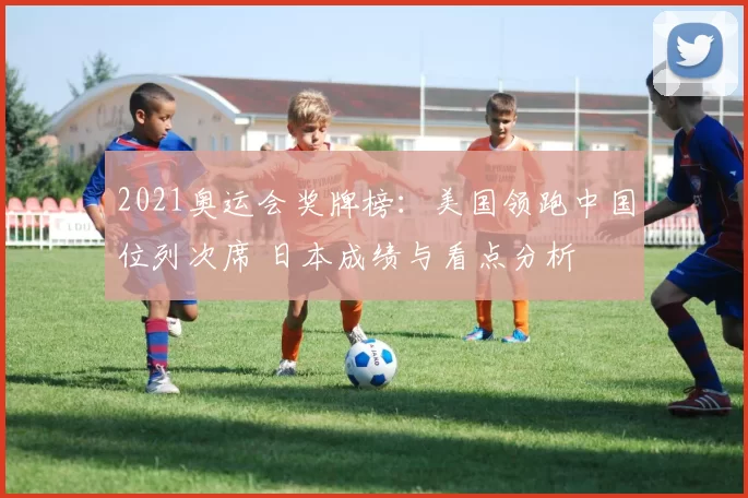 2021奥运会奖牌榜：美国领跑中国位列次席 日本成绩与看点分析