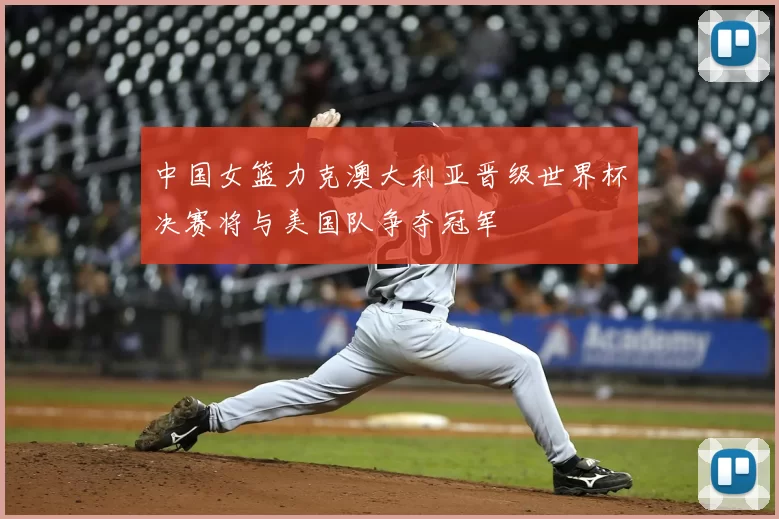 中国女篮力克澳大利亚晋级世界杯决赛将与美国队争夺冠军