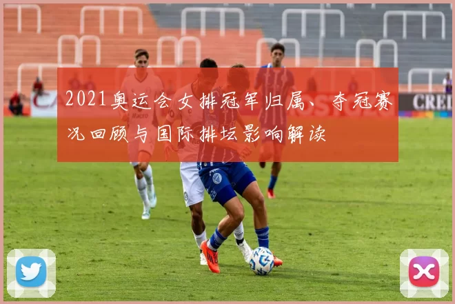 2021奥运会女排冠军归属、夺冠赛况回顾与国际排坛影响解读