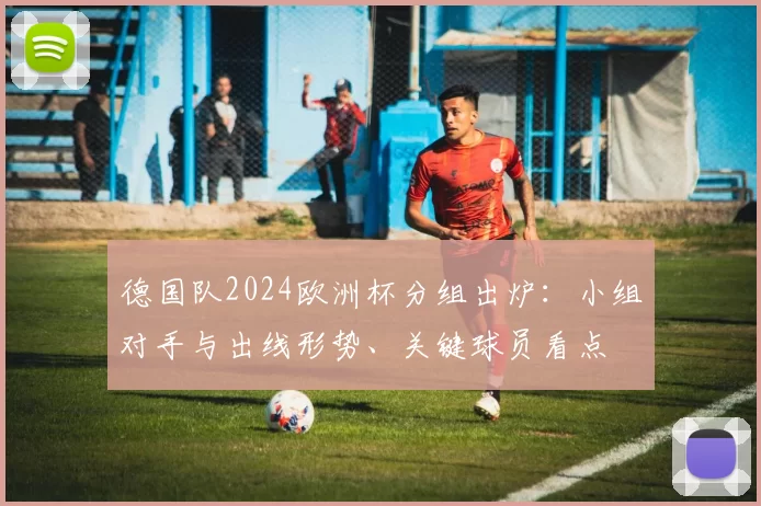 德国队2024欧洲杯分组出炉：小组对手与出线形势、关键球员看点
