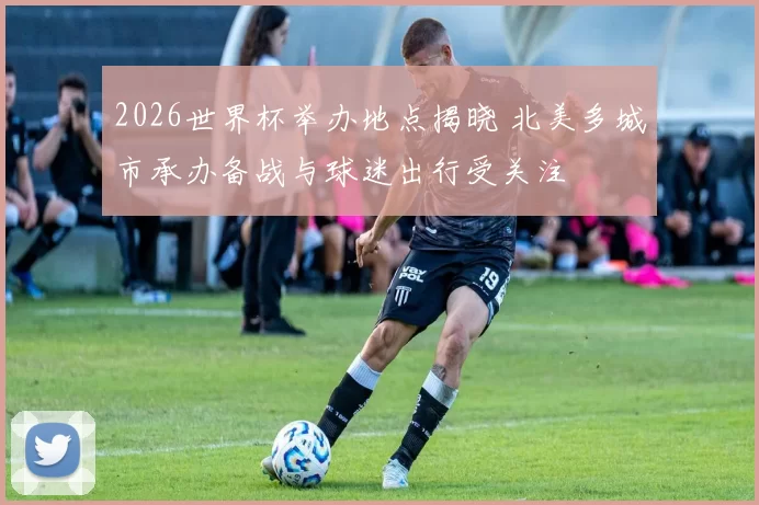 2026世界杯举办地点揭晓 北美多城市承办备战与球迷出行受关注