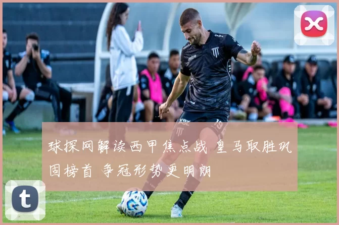 球探网解读西甲焦点战 皇马取胜巩固榜首 争冠形势更明朗