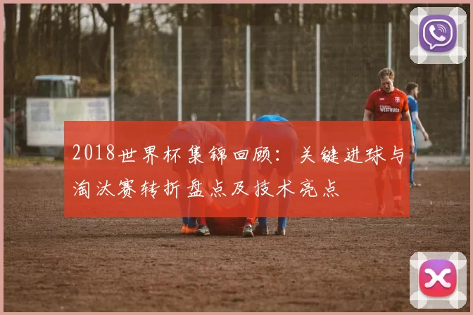 2018世界杯集锦回顾：关键进球与淘汰赛转折盘点及技术亮点