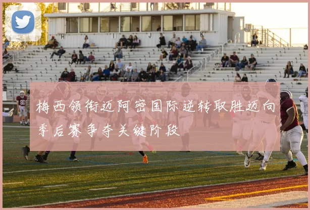 梅西领衔迈阿密国际逆转取胜迈向季后赛争夺关键阶段