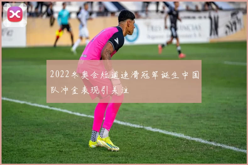 2022冬奥会短道速滑冠军诞生中国队冲金表现引关注