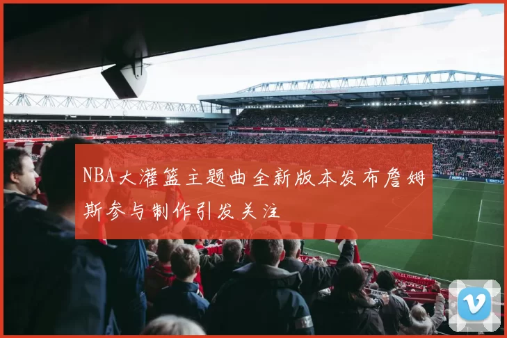 NBA大灌篮主题曲全新版本发布詹姆斯参与制作引发关注