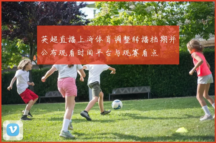 英超直播上海体育调整转播档期并公布观看时间平台与观赛看点