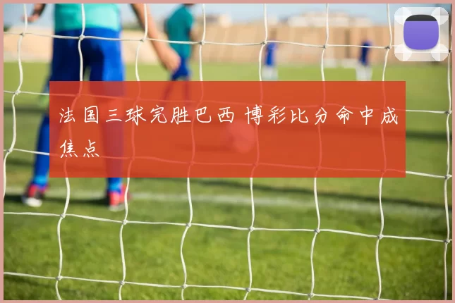 法国三球完胜巴西 博彩比分命中成焦点