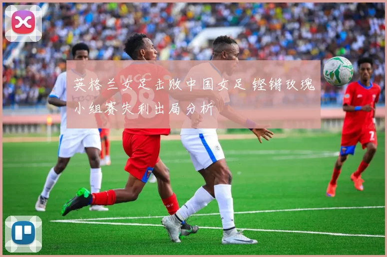 英格兰女足击败中国女足 铿锵玫瑰小组赛失利出局分析