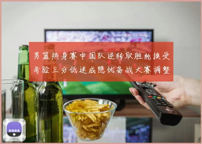 男篮热身赛中国队逆转取胜轮换受考验三分低迷成隐忧备战大赛调整需加速