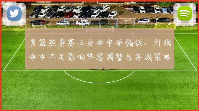 男篮热身赛三分命中率偏低，外线命中不足影响阵容调整与备战策略