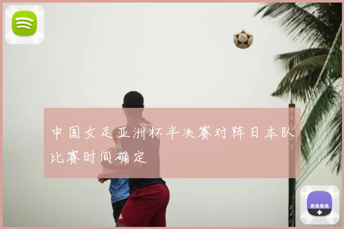中国女足亚洲杯半决赛对阵日本队比赛时间确定