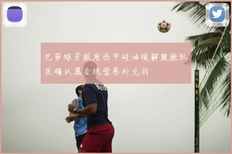 巴萨球员服用西甲硅油缓解腹胀队医确认属合规营养补充剂