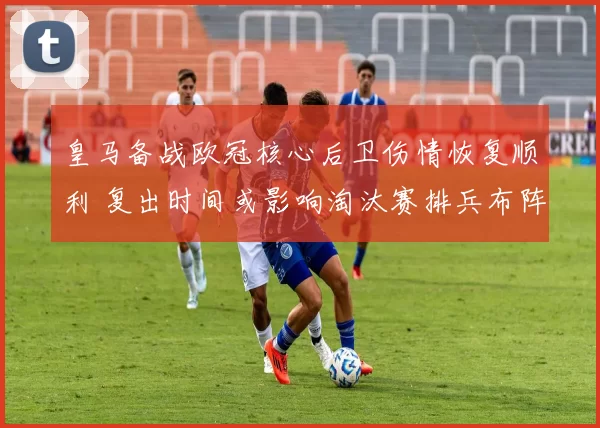 皇马备战欧冠核心后卫伤情恢复顺利 复出时间或影响淘汰赛排兵布阵