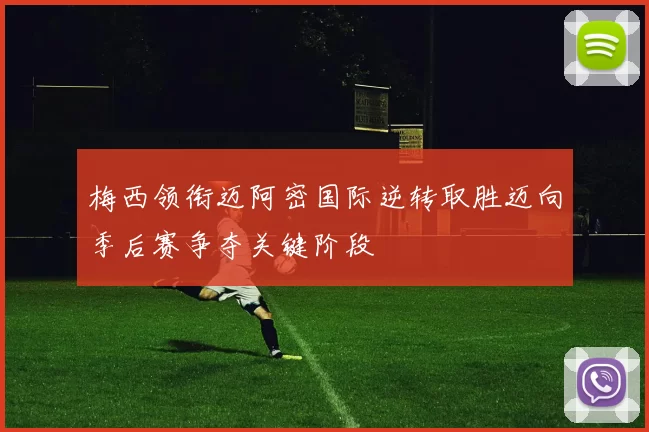 梅西领衔迈阿密国际逆转取胜迈向季后赛争夺关键阶段