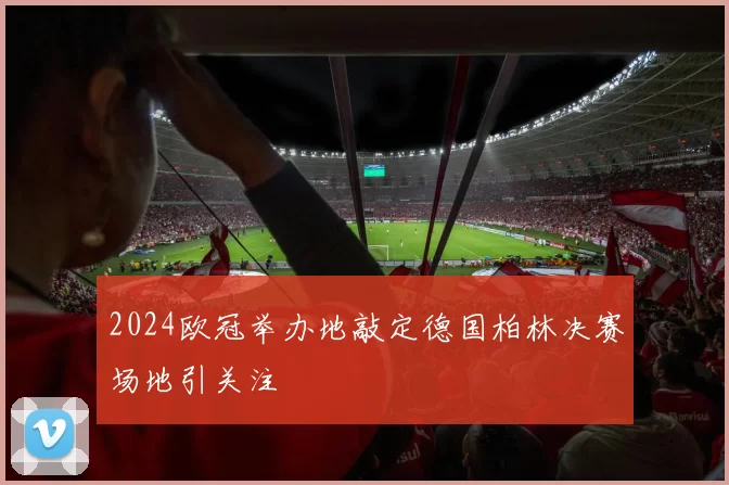 2024欧冠举办地敲定德国柏林决赛场地引关注