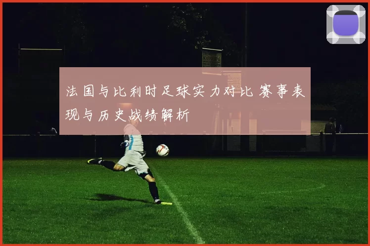 法国与比利时足球实力对比 赛事表现与历史战绩解析