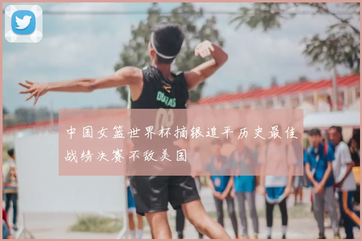 中国女篮世界杯摘银追平历史最佳战绩决赛不敌美国
