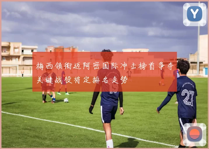 梅西领衔迈阿密国际冲击榜首争夺关键战役将定排名走势
