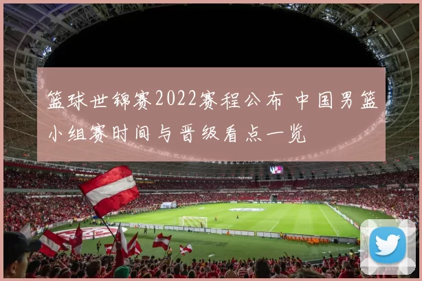 篮球世锦赛2022赛程公布 中国男篮小组赛时间与晋级看点一览