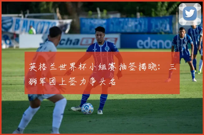 英格兰世界杯小组赛抽签揭晓：三狮军团上签力争头名