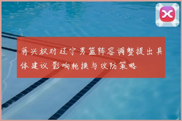 蒋兴权对辽宁男篮阵容调整提出具体建议 影响轮换与攻防策略