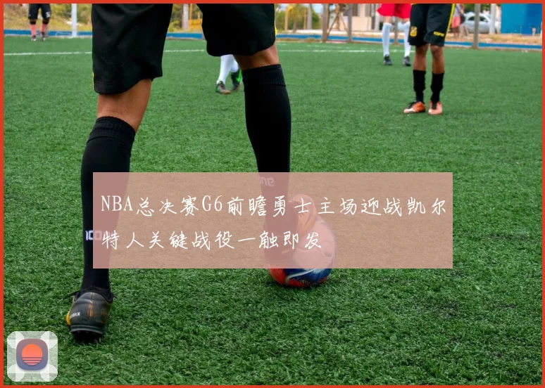 NBA总决赛G6前瞻勇士主场迎战凯尔特人关键战役一触即发