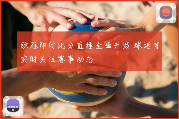 欧冠即时比分直播全面开启 球迷可实时关注赛事动态