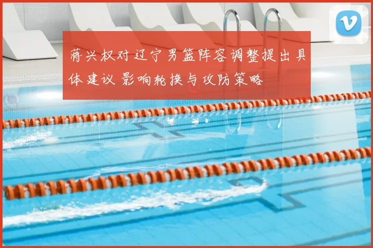 蒋兴权对辽宁男篮阵容调整提出具体建议 影响轮换与攻防策略